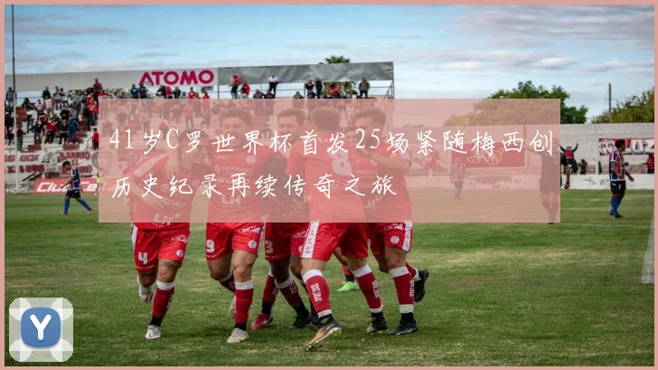 41岁C罗世界杯首发25场紧随梅西创历史纪录再续传奇之旅